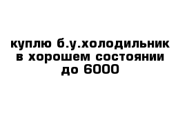 куплю б.у.холодильник в хорошем состоянии до 6000